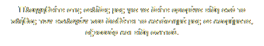 Πλαίσιο κειμένου: Πλοηγηθείτε στις σελίδες μας για να δείτε ορισμένα είδη από το πλήθος των επιλογών που διαθέτει το κατάστημά μας σε κοσμήματα, αξεσουάρ και είδη σπιτιού.
 
